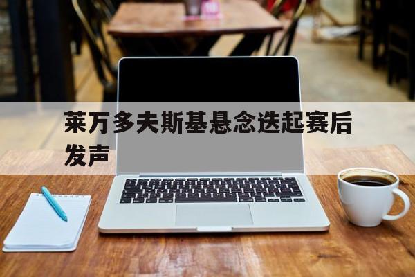 关于莱万多夫斯基悬念迭起赛后发声的信息|电竞俱乐部